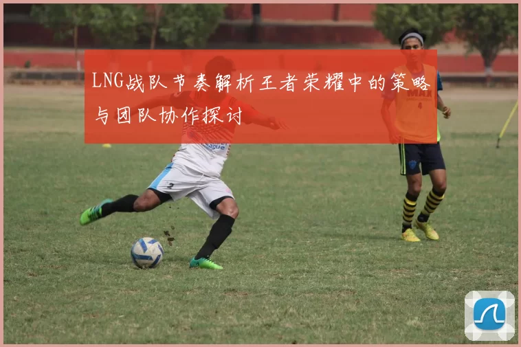 LNG战队节奏解析王者荣耀中的策略与团队协作探讨