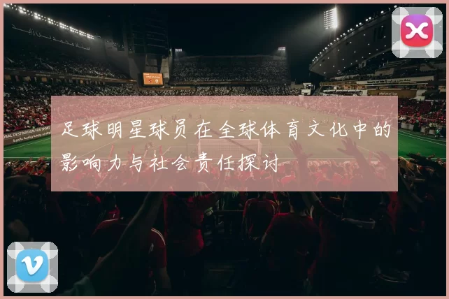 足球明星球员在全球体育文化中的影响力与社会责任探讨