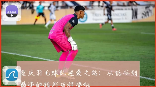 重庆羽毛球队逆袭之路：从低谷到巅峰的精彩历程揭秘