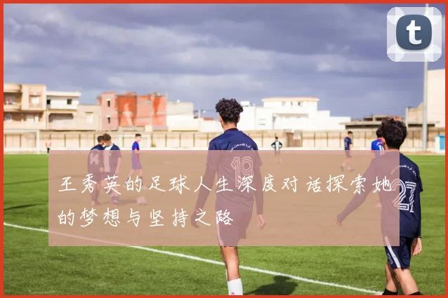 王秀英的足球人生深度对话探索她的梦想与坚持之路