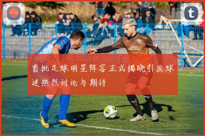 首批足球明星阵容正式揭晓引发球迷热烈讨论与期待