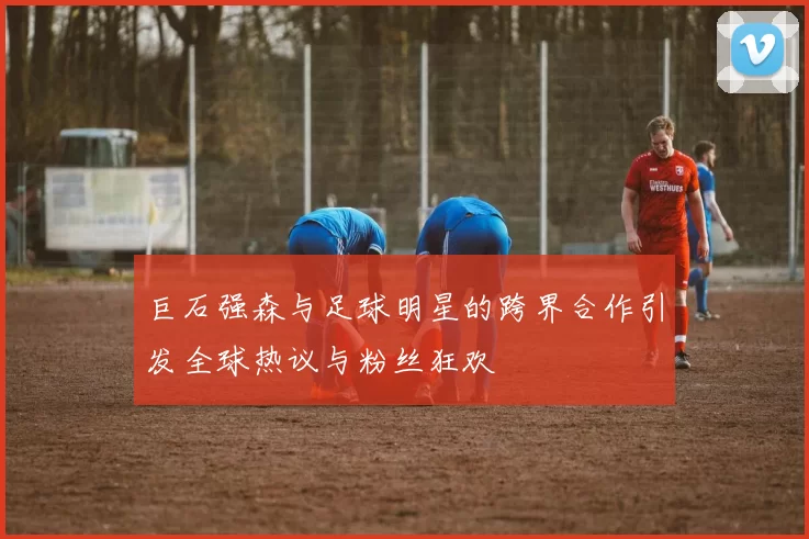 巨石强森与足球明星的跨界合作引发全球热议与粉丝狂欢