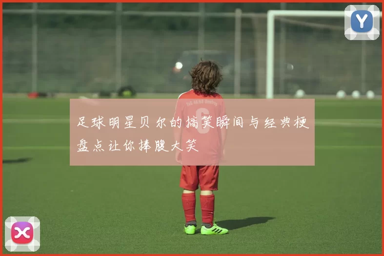 足球明星贝尔的搞笑瞬间与经典梗盘点让你捧腹大笑