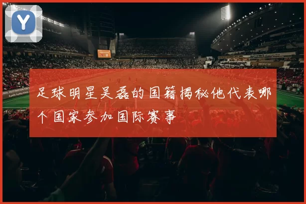 足球明星吴磊的国籍揭秘他代表哪个国家参加国际赛事