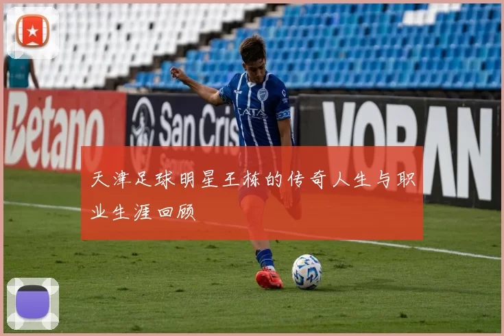 天津足球明星王栋的传奇人生与职业生涯回顾