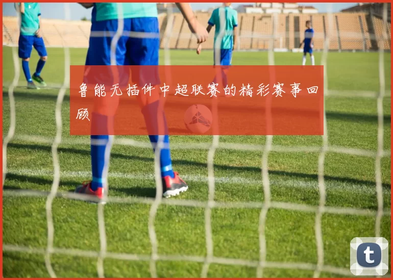 鲁能无插件中超联赛的精彩赛事回顾