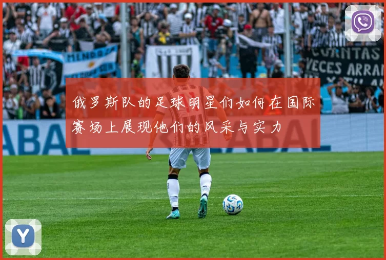 俄罗斯队的足球明星们如何在国际赛场上展现他们的风采与实力