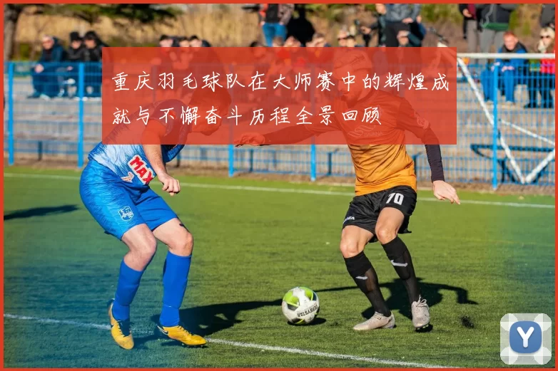 重庆羽毛球队在大师赛中的辉煌成就与不懈奋斗历程全景回顾