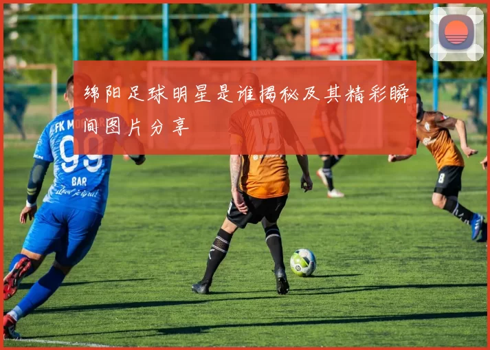 绵阳足球明星是谁揭秘及其精彩瞬间图片分享