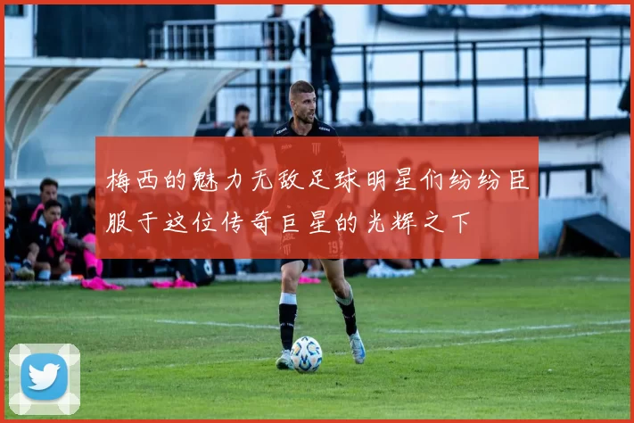梅西的魅力无敌足球明星们纷纷臣服于这位传奇巨星的光辉之下