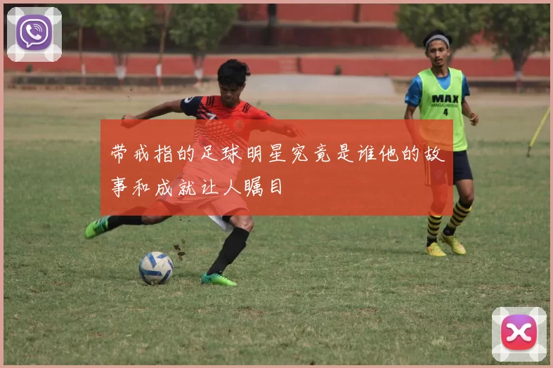 带戒指的足球明星究竟是谁他的故事和成就让人瞩目