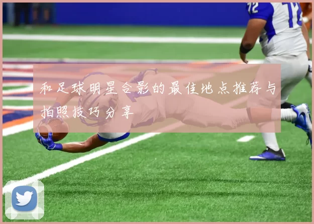 和足球明星合影的最佳地点推荐与拍照技巧分享