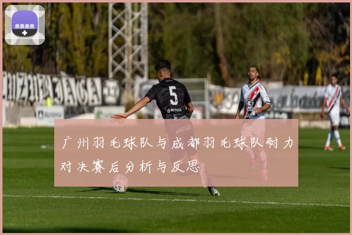 广州羽毛球队与成都羽毛球队耐力对决赛后分析与反思