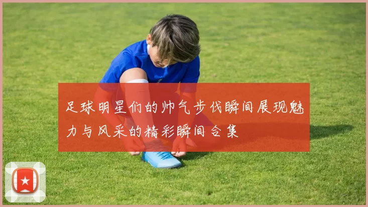 足球明星们的帅气步伐瞬间展现魅力与风采的精彩瞬间合集