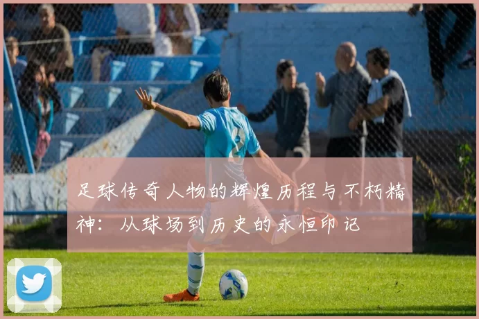 足球传奇人物的辉煌历程与不朽精神：从球场到历史的永恒印记