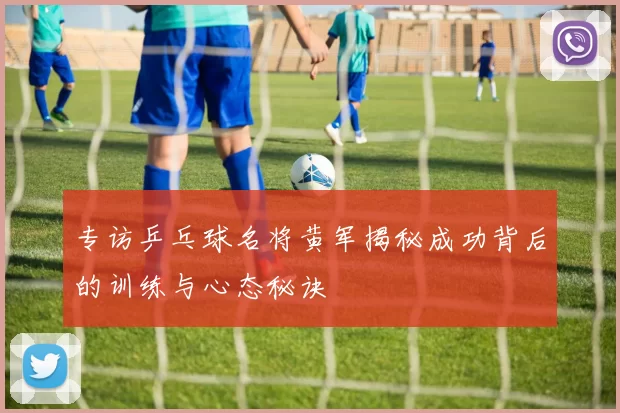 专访乒乓球名将黄军揭秘成功背后的训练与心态秘诀