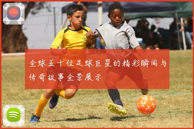 全球五十位足球巨星的精彩瞬间与传奇故事全景展示