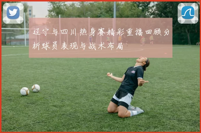辽宁与四川热身赛精彩重播回顾分析球员表现与战术布局
