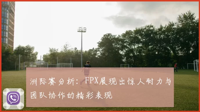 洲际赛分析：FPX展现出惊人耐力与团队协作的精彩表现