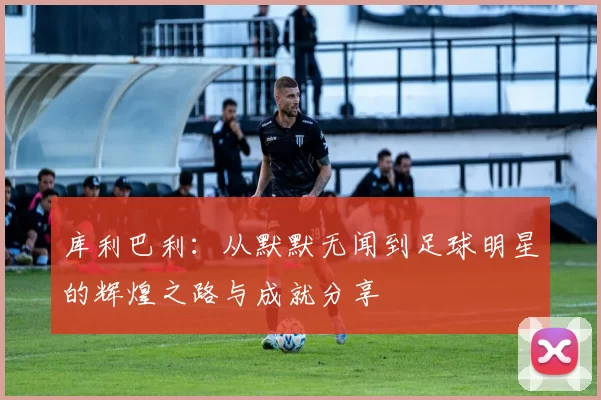 库利巴利：从默默无闻到足球明星的辉煌之路与成就分享