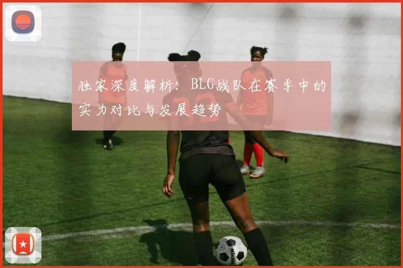 独家深度解析：BLG战队在赛季中的实力对比与发展趋势