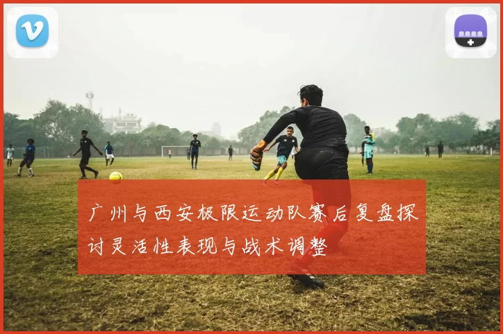 广州与西安极限运动队赛后复盘探讨灵活性表现与战术调整
