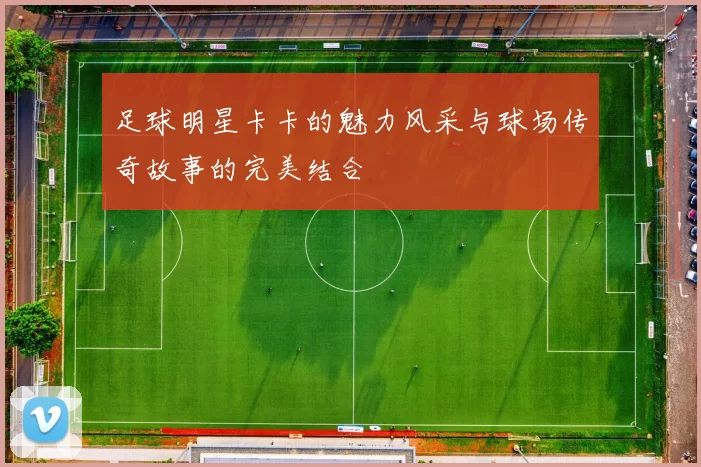 足球明星卡卡的魅力风采与球场传奇故事的完美结合