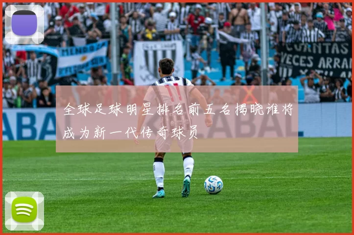 全球足球明星排名前五名揭晓谁将成为新一代传奇球员