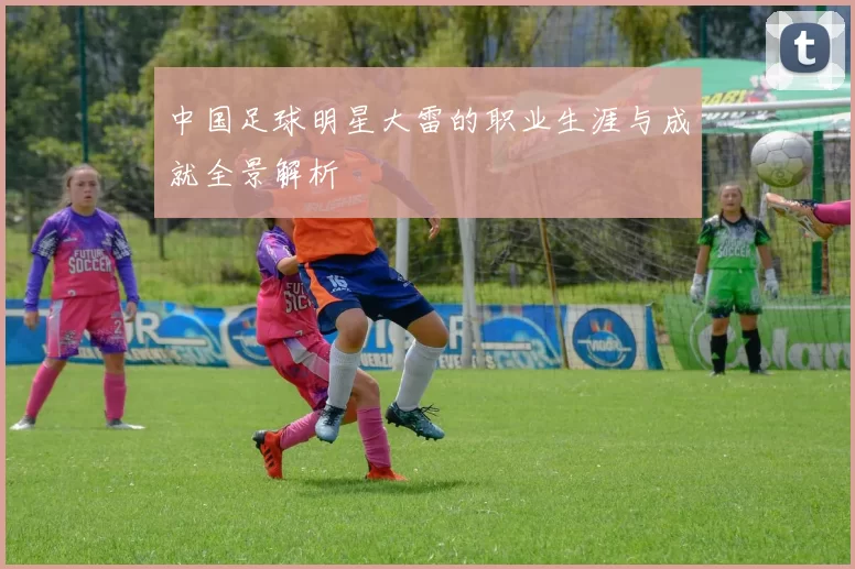 中国足球明星大雷的职业生涯与成就全景解析