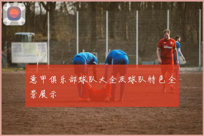 意甲俱乐部球队大全及球队特色全景展示