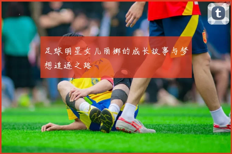 足球明星女儿丽娜的成长故事与梦想追逐之路