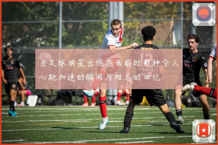 当足球明星出现在面前时那种令人心跳加速的瞬间与难忘的回忆