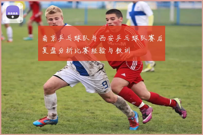 南京乒乓球队与西安乒乓球队赛后复盘分析比赛经验与教训