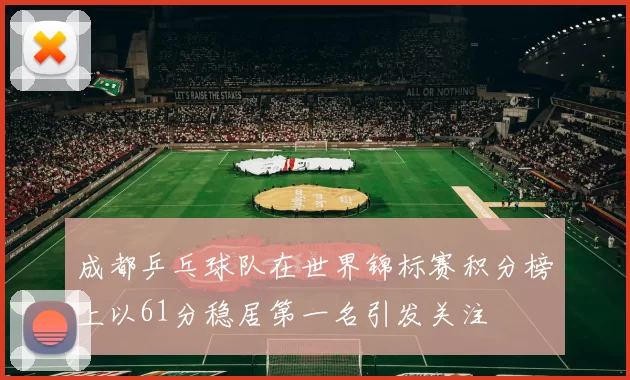 成都乒乓球队在世界锦标赛积分榜上以61分稳居第一名引发关注