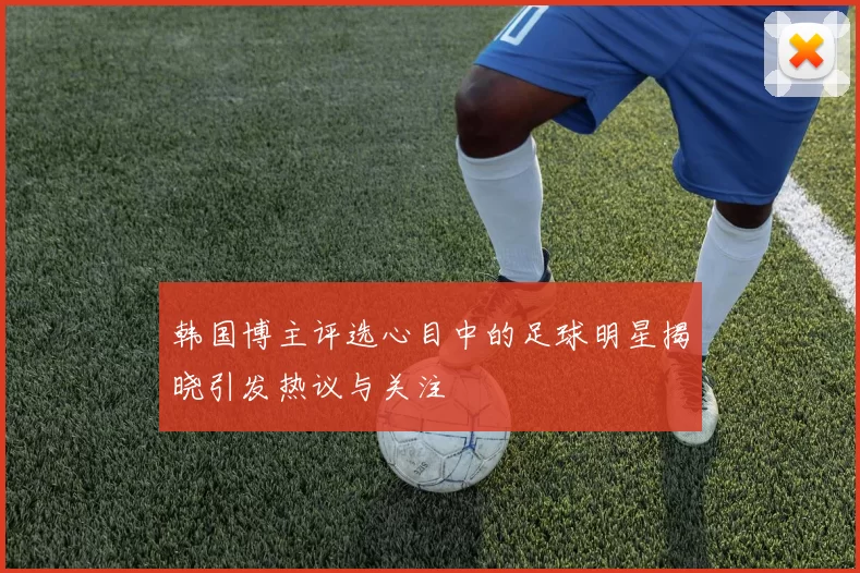 韩国博主评选心目中的足球明星揭晓引发热议与关注
