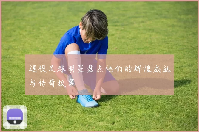 退役足球明星盘点他们的辉煌成就与传奇故事