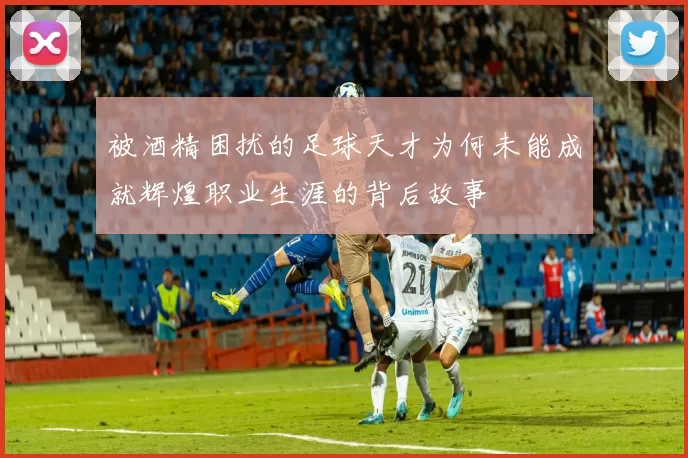 被酒精困扰的足球天才为何未能成就辉煌职业生涯的背后故事