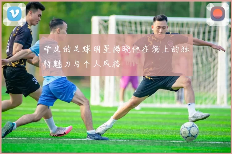 带皮的足球明星揭晓他在场上的独特魅力与个人风格