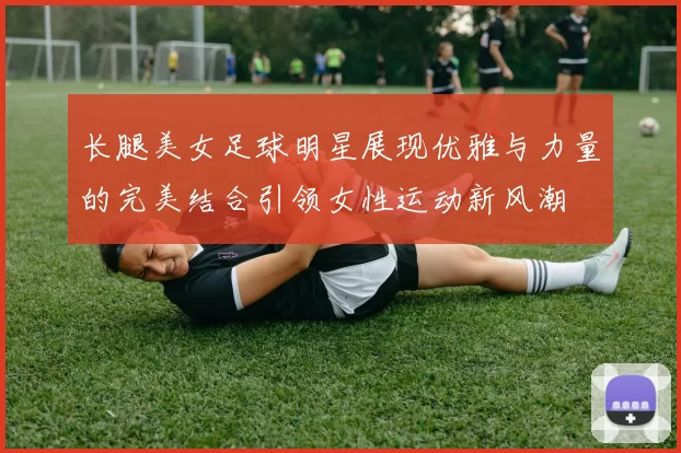 长腿美女足球明星展现优雅与力量的完美结合引领女性运动新风潮