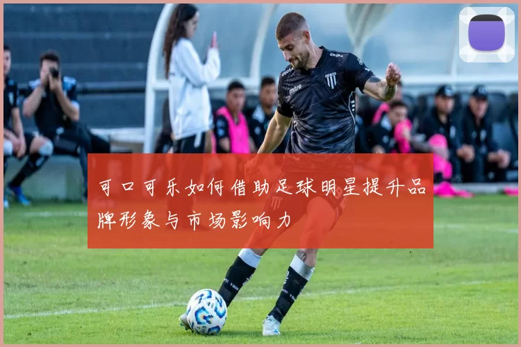 可口可乐如何借助足球明星提升品牌形象与市场影响力