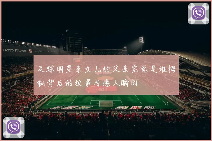 足球明星亲女儿的父亲究竟是谁揭秘背后的故事与感人瞬间