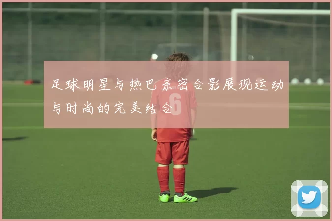 足球明星与热巴亲密合影展现运动与时尚的完美结合