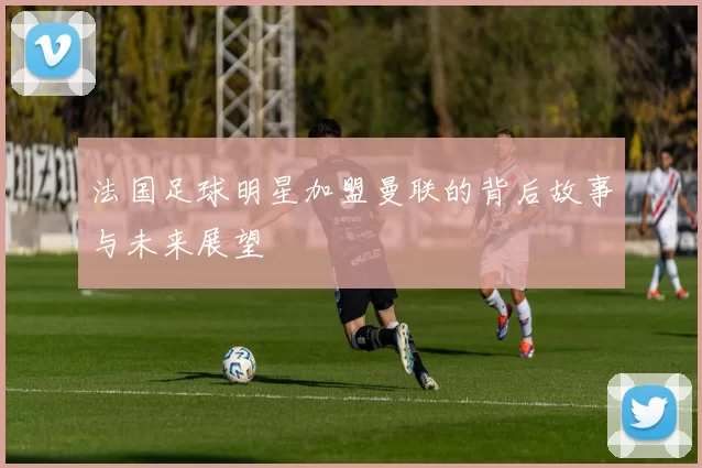 法国足球明星加盟曼联的背后故事与未来展望