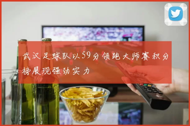 武汉足球队以59分领跑大师赛积分榜展现强劲实力
