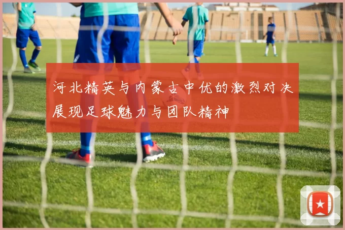 河北精英与内蒙古中优的激烈对决展现足球魅力与团队精神