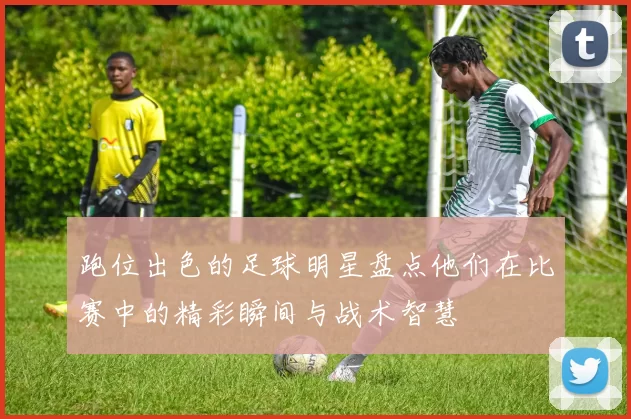 跑位出色的足球明星盘点他们在比赛中的精彩瞬间与战术智慧