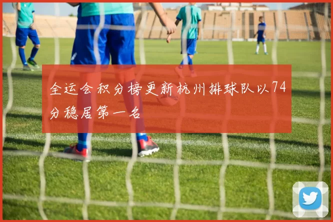 全运会积分榜更新杭州排球队以74分稳居第一名