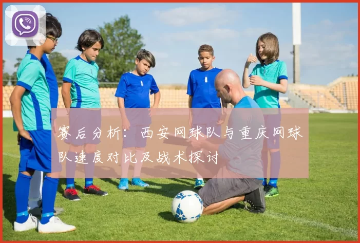赛后分析：西安网球队与重庆网球队速度对比及战术探讨