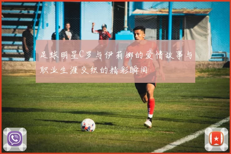 足球明星C罗与伊莉娜的爱情故事与职业生涯交织的精彩瞬间
