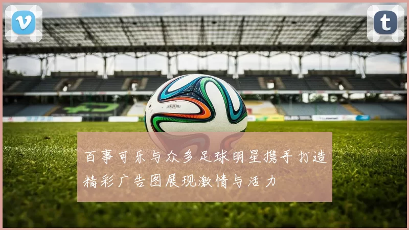 百事可乐与众多足球明星携手打造精彩广告图展现激情与活力